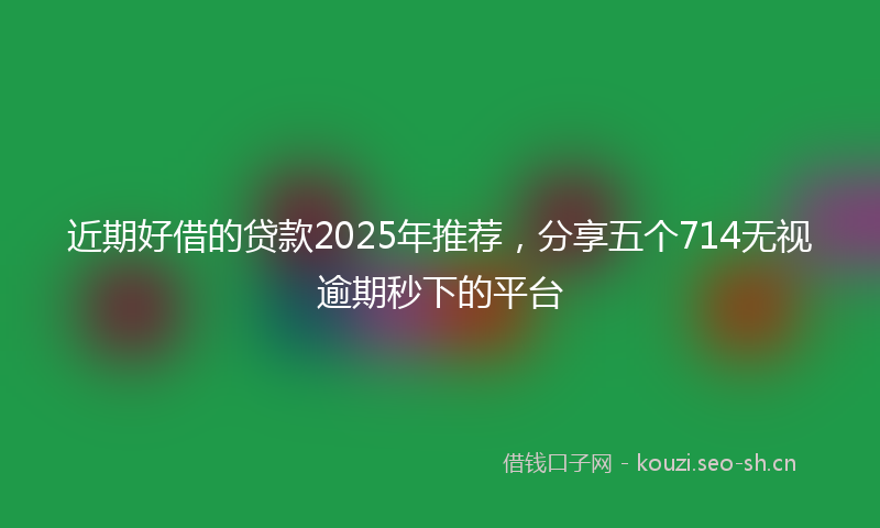 近期好借的贷款2025年推荐，分享五个714无视逾期秒下的平台