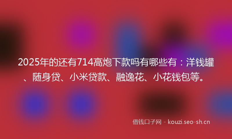 2025年的还有714高炮下款吗有哪些有:洋钱罐、随身贷、小米贷款、融逸花、小花钱包等。
