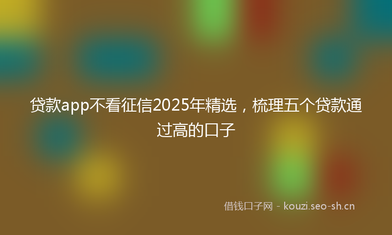 贷款app不看征信2025年精选，梳理五个贷款通过高的口子