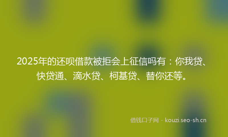 2025年的还呗借款被拒会上征信吗有:你我贷、快贷通、滴水贷、柯基贷、替你还等。