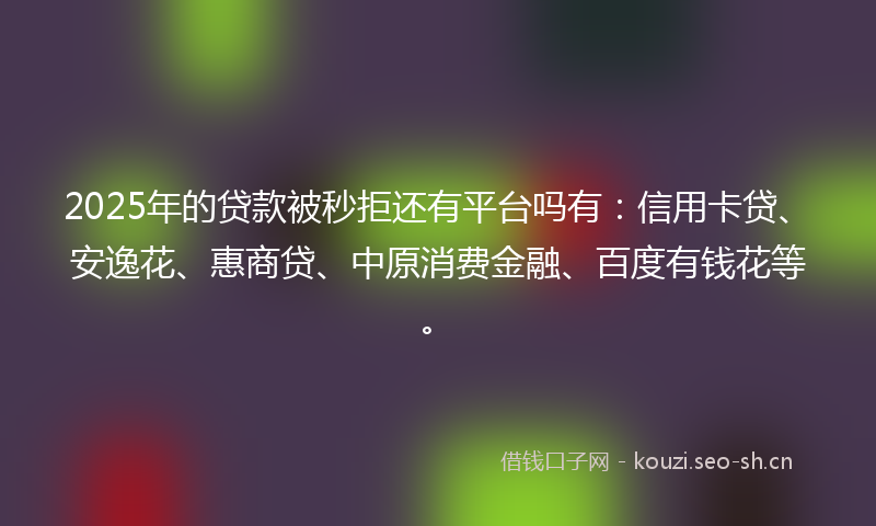 2025年的贷款被秒拒还有平台吗有：信用卡贷、安逸花、惠商贷、中原消费金融、百度有钱花等。