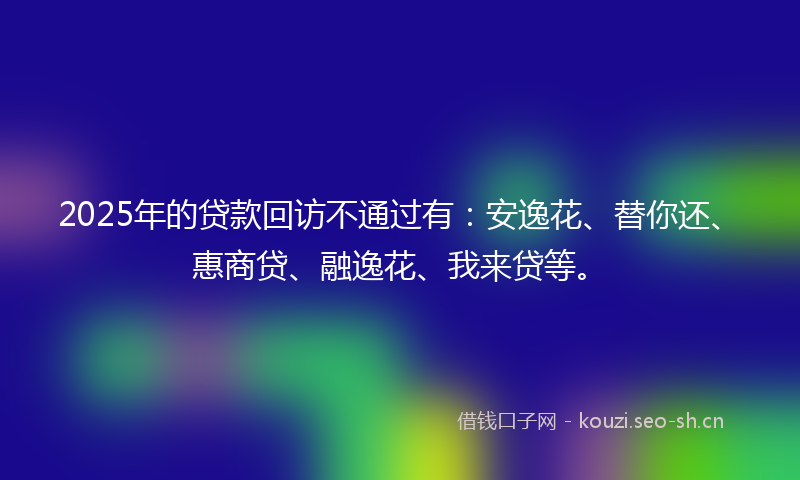 2025年的贷款回访不通过有：安逸花、替你还、惠商贷、融逸花、我来贷等。