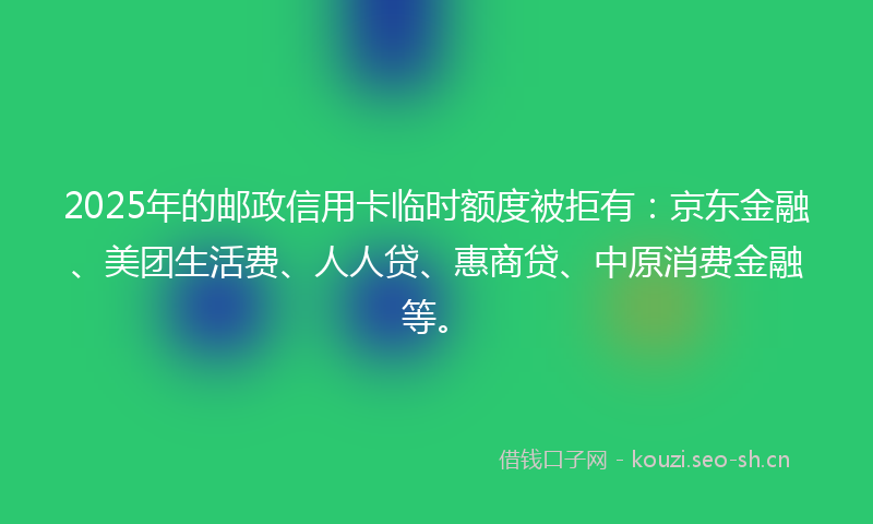 2025年的邮政信用卡临时额度被拒有：京东金融、美团生活费、人人贷、惠商贷、中原消费金融等。