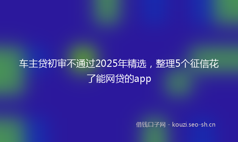 车主贷初审不通过2025年精选，整理5个征信花了能网贷的app