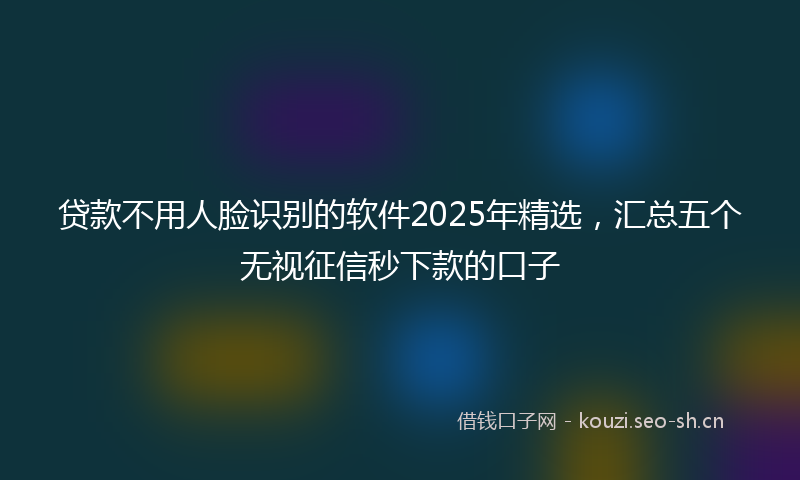 贷款不用人脸识别的软件2025年精选，汇总五个无视征信秒下款的口子