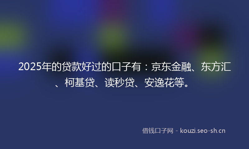 2025年的贷款好过的口子有：京东金融、东方汇、柯基贷、读秒贷、安逸花等。