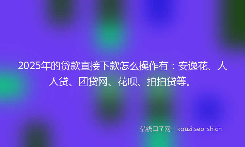 2025年的贷款直接下款怎么操作有：安逸花、人人贷、团贷网、花呗、拍拍贷等。