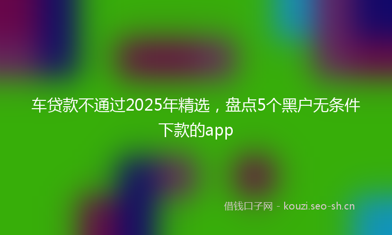 车贷款不通过2025年精选，盘点5个黑户无条件下款的app