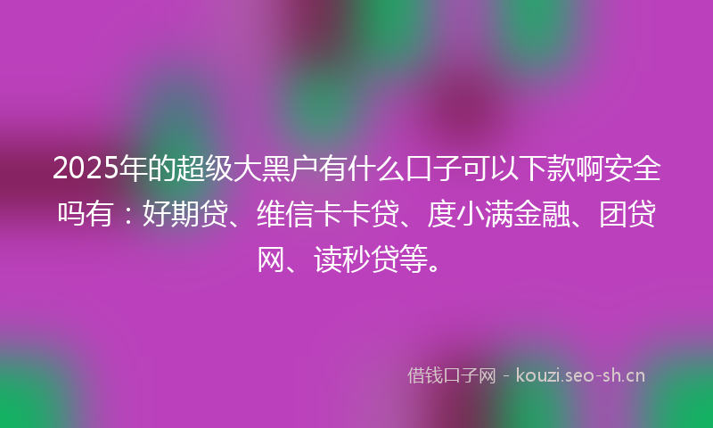 2025年的超级大黑户有什么口子可以下款啊安全吗有：好期贷、维信卡卡贷、度小满金融、团贷网、读秒贷等。