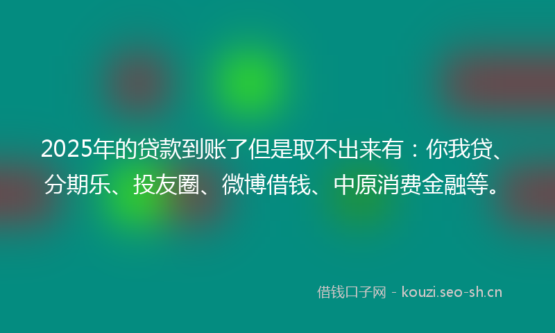 2025年的贷款到账了但是取不出来有：你我贷、分期乐、投友圈、微博借钱、中原消费金融等。