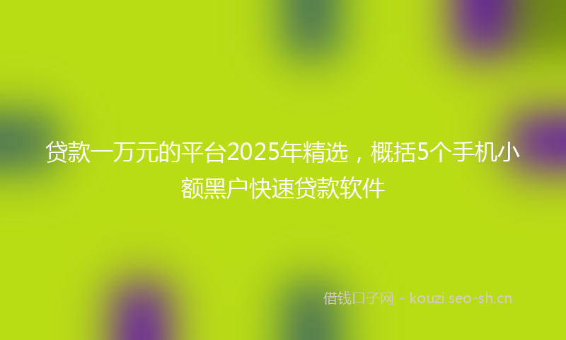 贷款一万元的平台2025年精选，概括5个手机小额黑户快速贷款软件