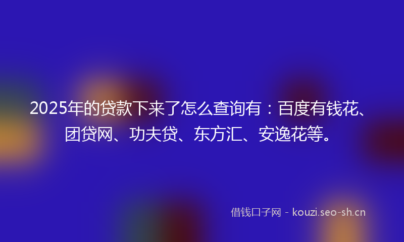 2025年的贷款下来了怎么查询有：百度有钱花、团贷网、功夫贷、东方汇、安逸花等。
