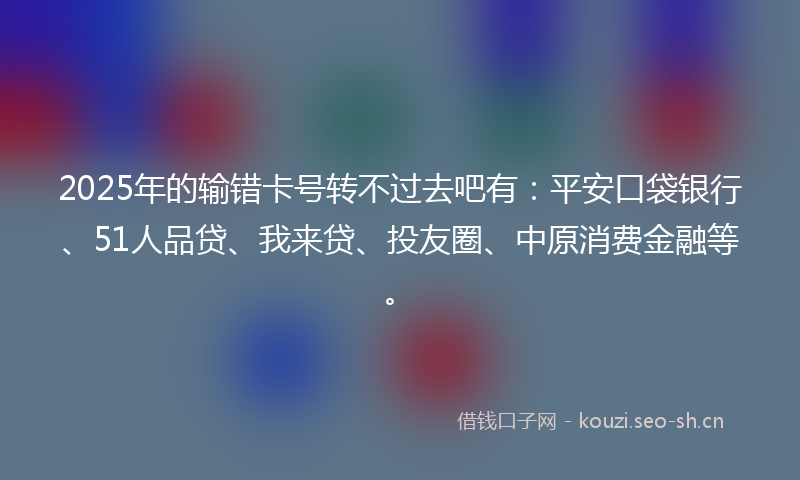 2025年的输错卡号转不过去吧有:平安口袋银行、51人品贷、我来贷、投友圈、中原消费金融等。