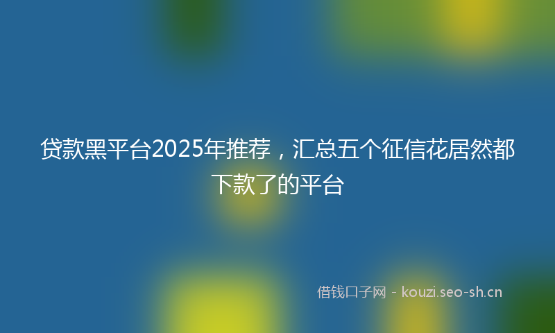 贷款黑平台2025年推荐,汇总五个征信花居然都下款了的平台
