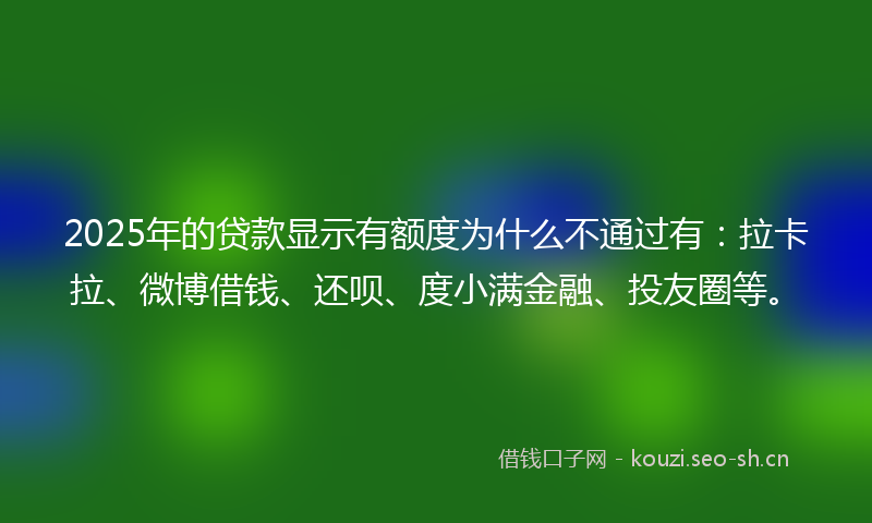 2025年的贷款显示有额度为什么不通过有：拉卡拉、微博借钱、还呗、度小满金融、投友圈等。