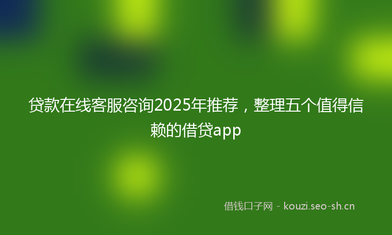 贷款在线客服咨询2025年推荐，整理五个值得信赖的借贷app
