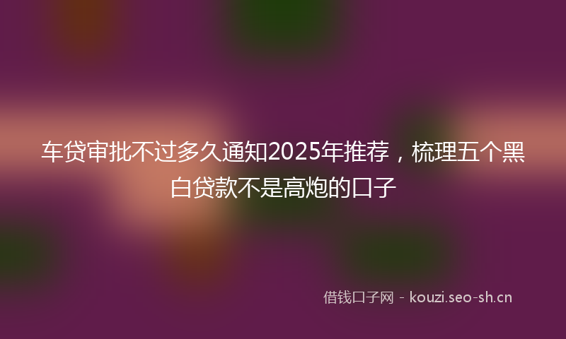 车贷审批不过多久通知2025年推荐，梳理五个黑白贷款不是高炮的口子