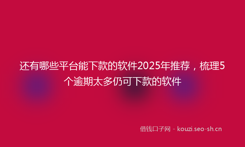 还有哪些平台能下款的软件2025年推荐，梳理5个逾期太多仍可下款的软件
