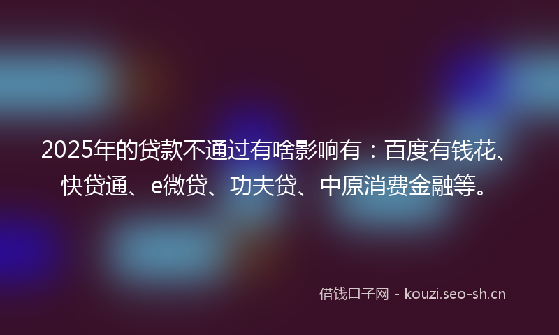 2025年的贷款不通过有啥影响有：百度有钱花、快贷通、e微贷、功夫贷、中原消费金融等。