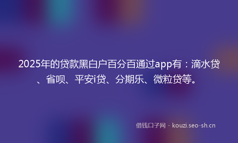 2025年的贷款黑白户百分百通过app有：滴水贷、省呗、平安i贷、分期乐、微粒贷等。