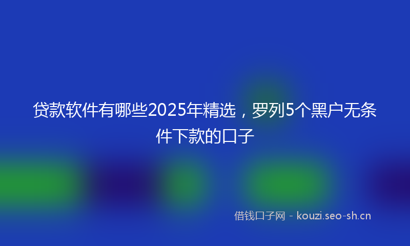 贷款软件有哪些2025年精选,罗列5个黑户无条件下款的口子