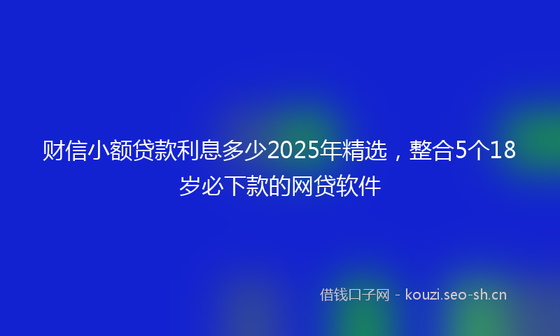 财信小额贷款利息多少2025年精选，整合5个18岁必下款的网贷软件