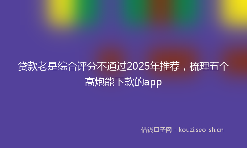 贷款老是综合评分不通过2025年推荐，梳理五个高炮能下款的app