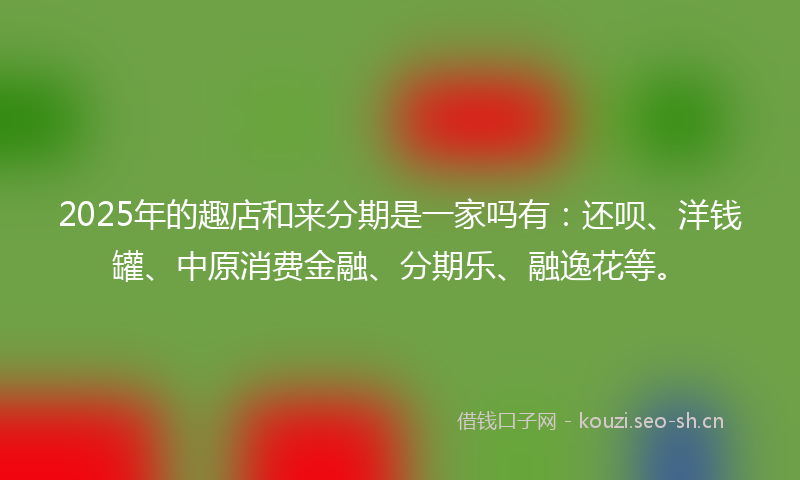 2025年的趣店和来分期是一家吗有：还呗、洋钱罐、中原消费金融、分期乐、融逸花等。
