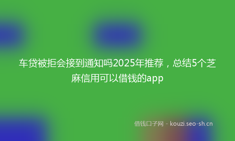 车贷被拒会接到通知吗2025年推荐，总结5个芝麻信用可以借钱的app
