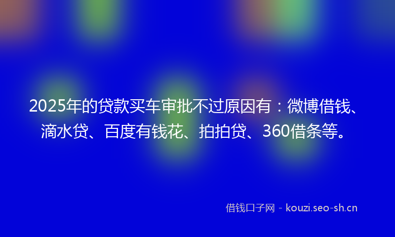2025年的贷款买车审批不过原因有：微博借钱、滴水贷、百度有钱花、拍拍贷、360借条等。