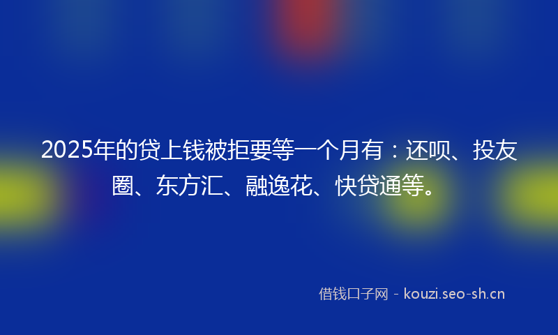 2025年的贷上钱被拒要等一个月有：还呗、投友圈、东方汇、融逸花、快贷通等。