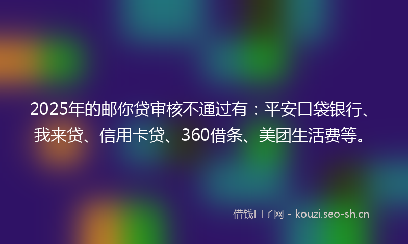 2025年的邮你贷审核不通过有：平安口袋银行、我来贷、信用卡贷、360借条、美团生活费等。