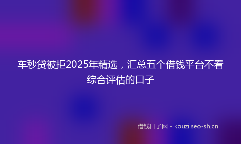 车秒贷被拒2025年精选，汇总五个借钱平台不看综合评估的口子