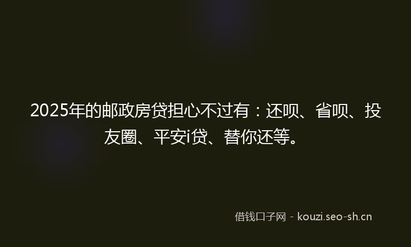 2025年的邮政房贷担心不过有：还呗、省呗、投友圈、平安i贷、替你还等。