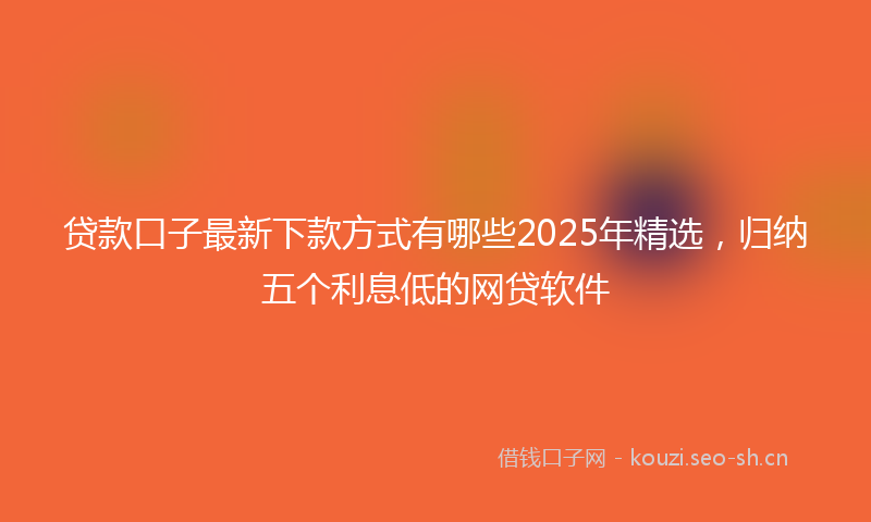贷款口子最新下款方式有哪些2025年精选，归纳五个利息低的网贷软件