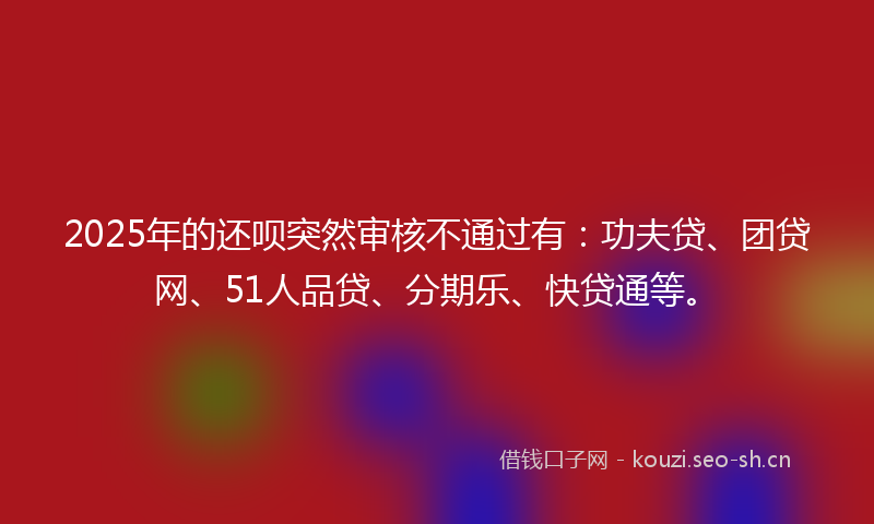 2025年的还呗突然审核不通过有：功夫贷、团贷网、51人品贷、分期乐、快贷通等。
