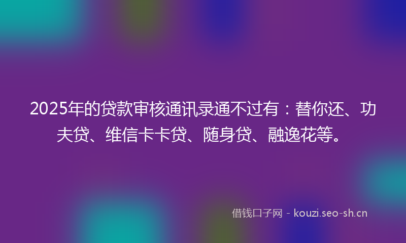 2025年的贷款审核通讯录通不过有：替你还、功夫贷、维信卡卡贷、随身贷、融逸花等。