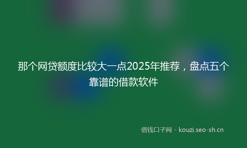 那个网贷额度比较大一点2025年推荐，盘点五个靠谱的借款软件