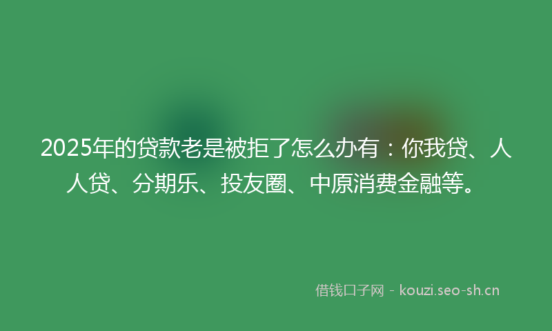 2025年的贷款老是被拒了怎么办有：你我贷、人人贷、分期乐、投友圈、中原消费金融等。