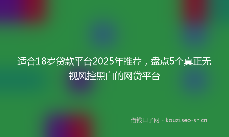 适合18岁贷款平台2025年推荐，盘点5个真正无视风控黑白的网贷平台