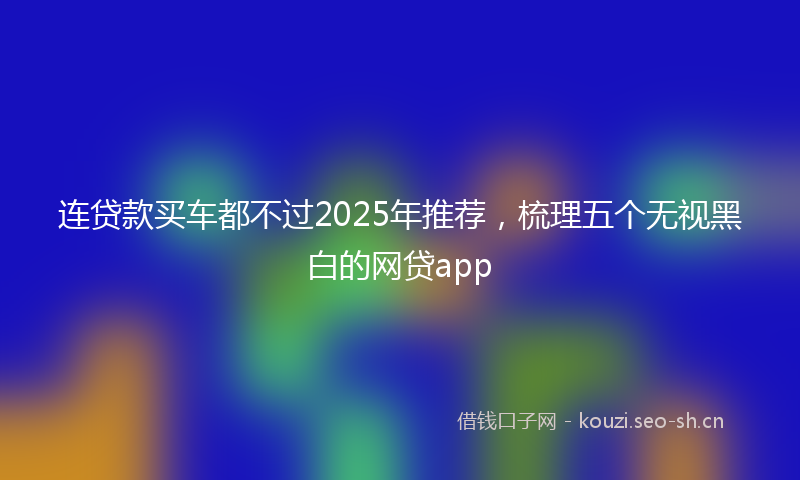连贷款买车都不过2025年推荐，梳理五个无视黑白的网贷app