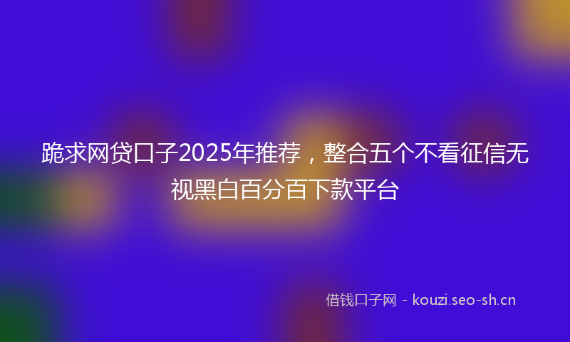 跪求网贷口子2025年推荐，整合五个不看征信无视黑白百分百下款平台