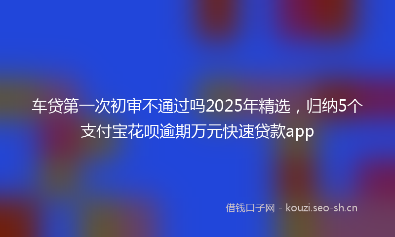 车贷第一次初审不通过吗2025年精选，归纳5个支付宝花呗逾期万元快速贷款app