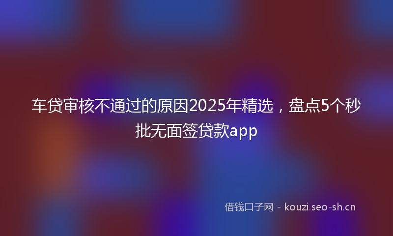 车贷审核不通过的原因2025年精选，盘点5个秒批无面签贷款app