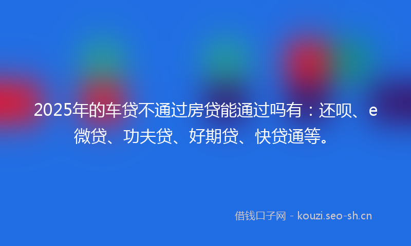 2025年的车贷不通过房贷能通过吗有：还呗、e微贷、功夫贷、好期贷、快贷通等。