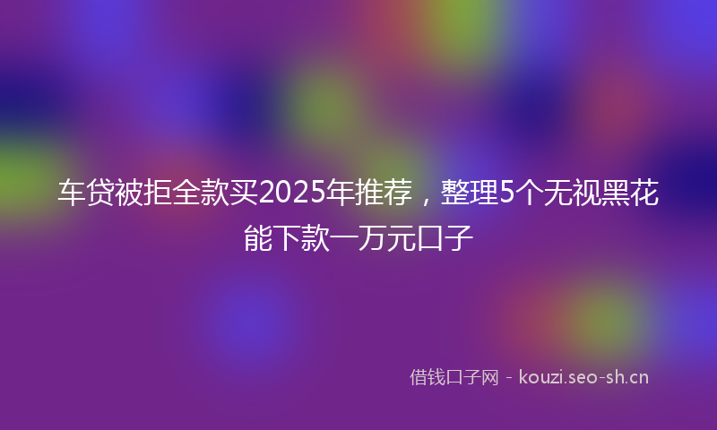 车贷被拒全款买2025年推荐,整理5个无视黑花能下款一万元口子