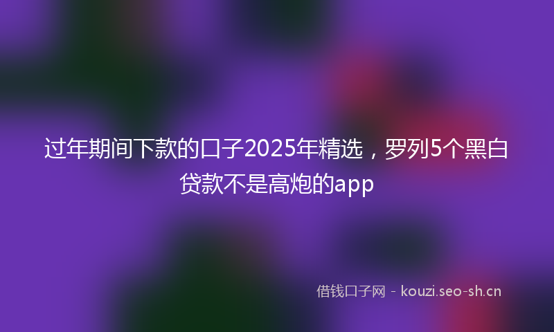 过年期间下款的口子2025年精选，罗列5个黑白贷款不是高炮的app