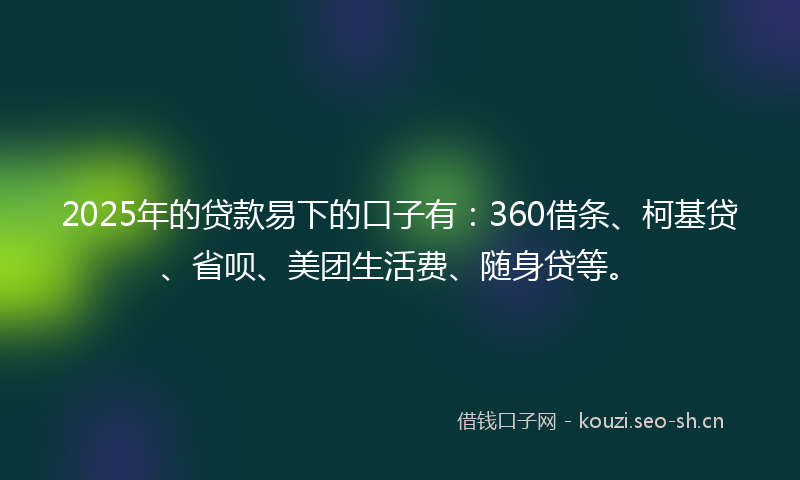2025年的贷款易下的口子有：360借条、柯基贷、省呗、美团生活费、随身贷等。