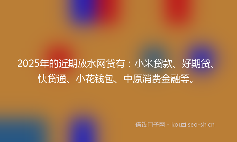 2025年的近期放水网贷有：小米贷款、好期贷、快贷通、小花钱包、中原消费金融等。
