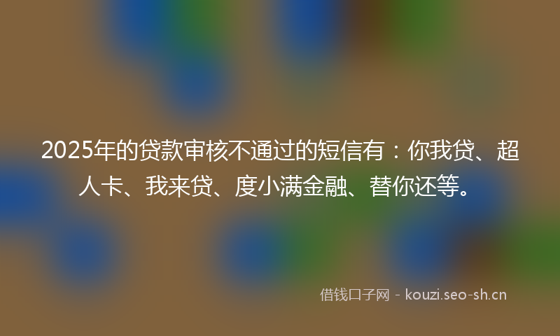 2025年的贷款审核不通过的短信有：你我贷、超人卡、我来贷、度小满金融、替你还等。